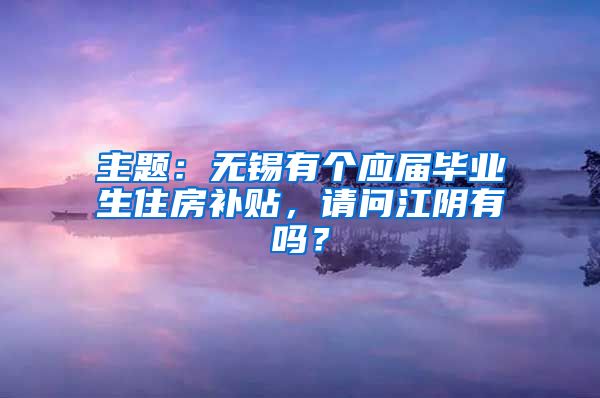 主题：无锡有个应届毕业生住房补贴，请问江阴有吗？