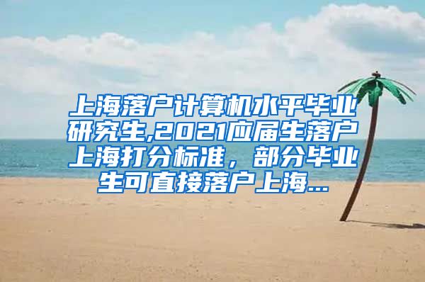 上海落户计算机水平毕业研究生,2021应届生落户上海打分标准，部分毕业生可直接落户上海...