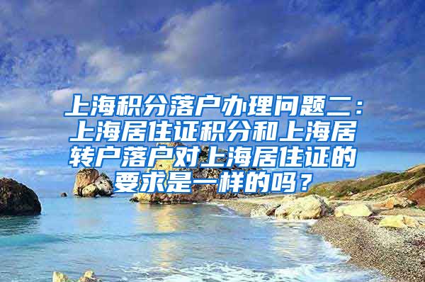 上海积分落户办理问题二：上海居住证积分和上海居转户落户对上海居住证的要求是一样的吗？