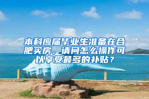 本科应届毕业生准备在合肥买房，请问怎么操作可以享受最多的补贴？