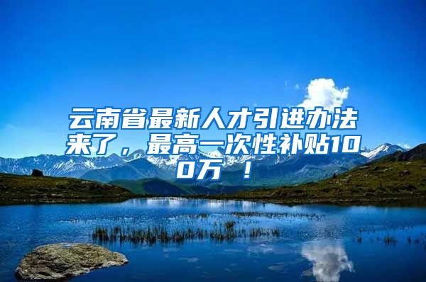 云南省最新人才引进办法来了，最高一次性补贴100万 ！