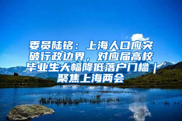 委员陆铭：上海人口应突破行政边界，对应届高校毕业生大幅降低落户门槛｜聚焦上海两会