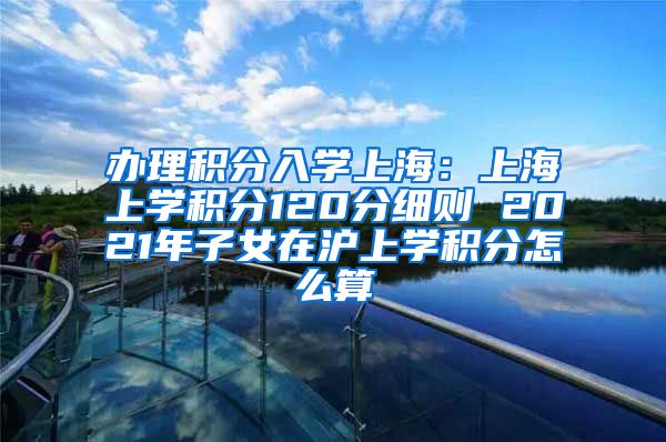 办理积分入学上海：上海上学积分120分细则 2021年子女在沪上学积分怎么算