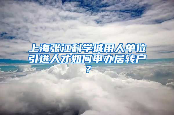 上海张江科学城用人单位引进人才如何申办居转户？