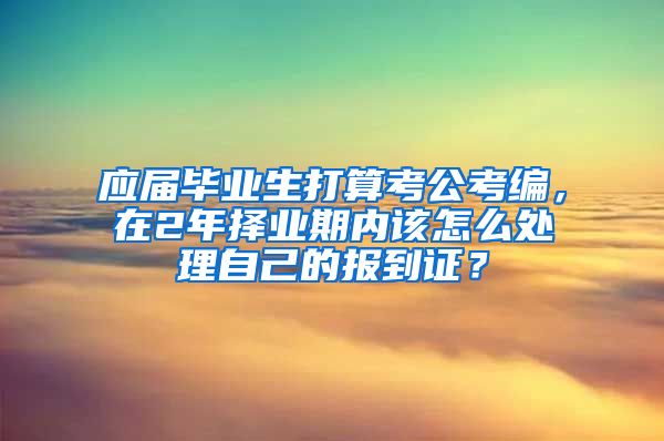 应届毕业生打算考公考编，在2年择业期内该怎么处理自己的报到证？