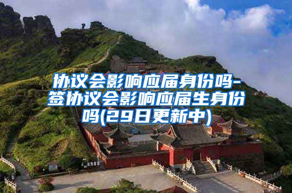 协议会影响应届身份吗-签协议会影响应届生身份吗(29日更新中)