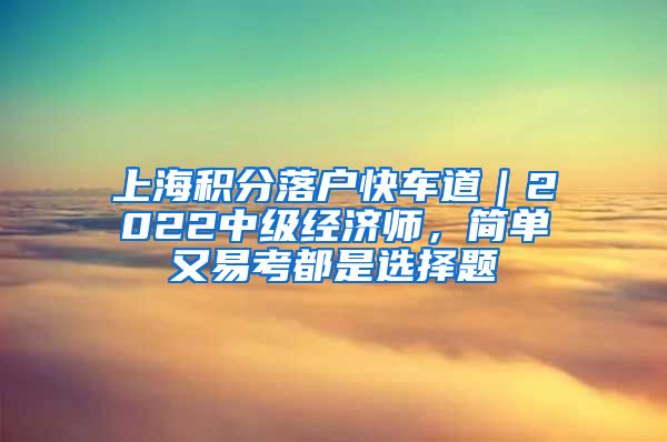 上海积分落户快车道｜2022中级经济师，简单又易考都是选择题