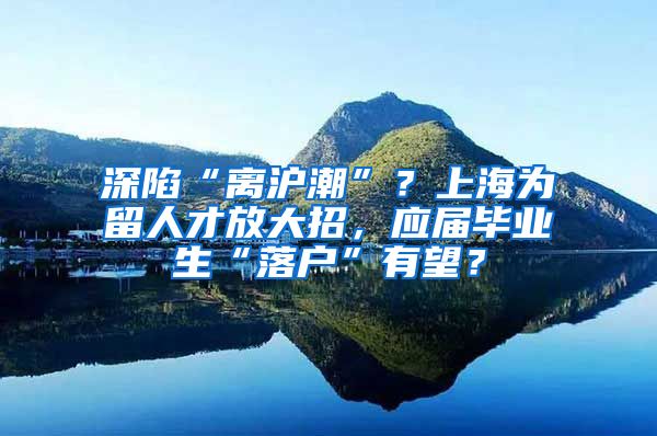 深陷“离沪潮”？上海为留人才放大招，应届毕业生“落户”有望？