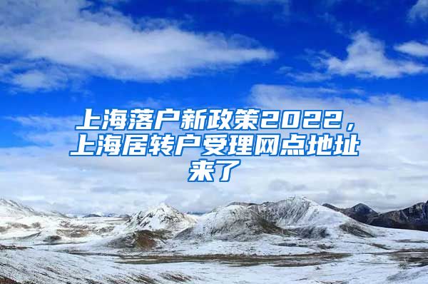 上海落户新政策2022，上海居转户受理网点地址来了