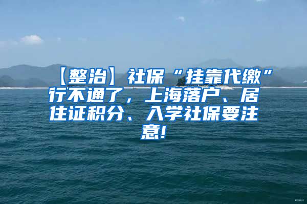 【整治】社保“挂靠代缴”行不通了，上海落户、居住证积分、入学社保要注意!