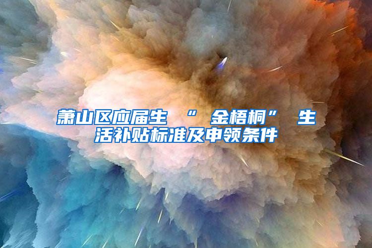 萧山区应届生 “ 金梧桐” 生活补贴标准及申领条件