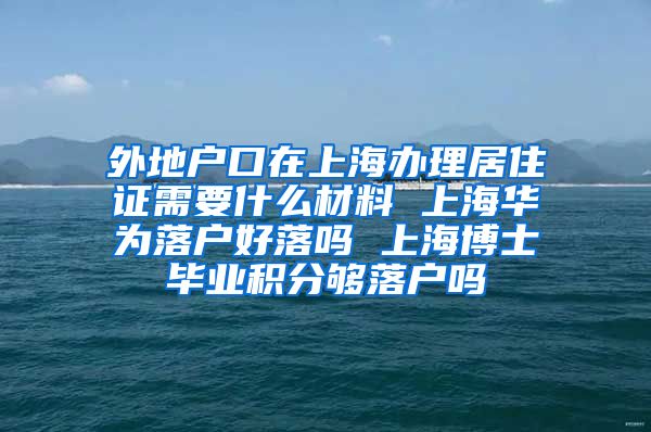 外地户口在上海办理居住证需要什么材料 上海华为落户好落吗 上海博士毕业积分够落户吗