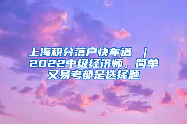 上海积分落户快车道 ｜ 2022中级经济师，简单又易考都是选择题