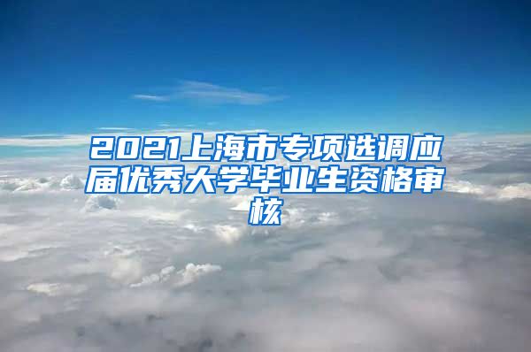 2021上海市专项选调应届优秀大学毕业生资格审核