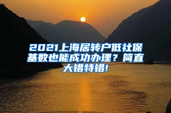 2021上海居转户低社保基数也能成功办理？简直大错特错!