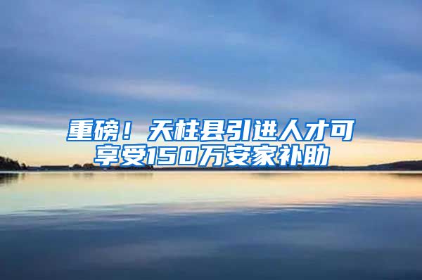 重磅！天柱县引进人才可享受150万安家补助