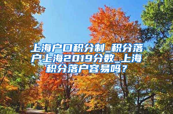 上海户口积分制_积分落户上海2019分数_上海积分落户容易吗？