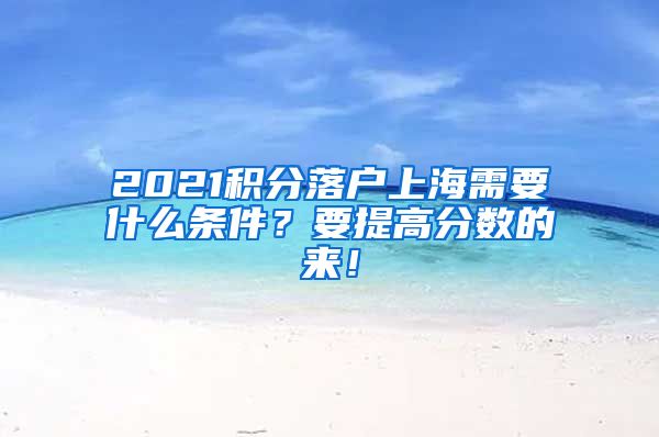 2021积分落户上海需要什么条件？要提高分数的来！