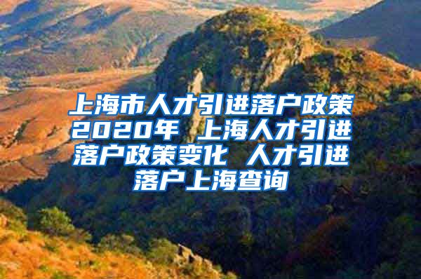 上海市人才引进落户政策2020年 上海人才引进落户政策变化 人才引进落户上海查询