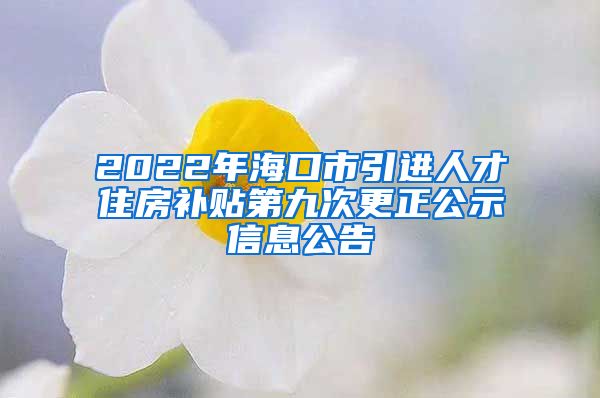 2022年海口市引进人才住房补贴第九次更正公示信息公告