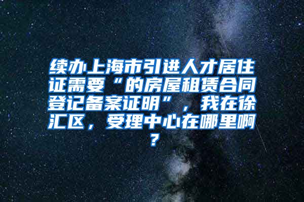 续办上海市引进人才居住证需要“的房屋租赁合同登记备案证明”，我在徐汇区，受理中心在哪里啊？