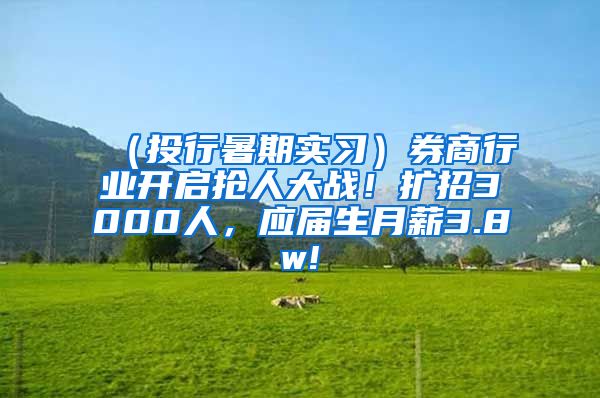 （投行暑期实习）券商行业开启抢人大战！扩招3000人，应届生月薪3.8w!