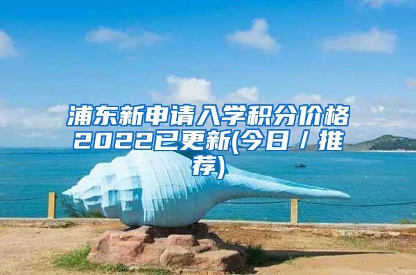 浦东新申请入学积分价格2022已更新(今日／推荐)