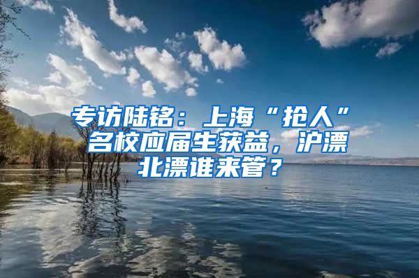 专访陆铭：上海“抢人” 名校应届生获益，沪漂北漂谁来管？