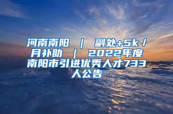 河南南阳 ｜ 副处+5k／月补助 ｜ 2022年度南阳市引进优秀人才733人公告