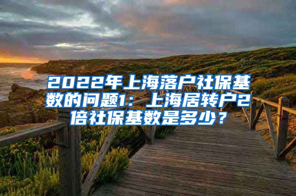 2022年上海落户社保基数的问题1：上海居转户2倍社保基数是多少？