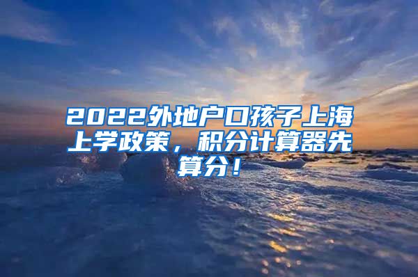 2022外地户口孩子上海上学政策，积分计算器先算分！