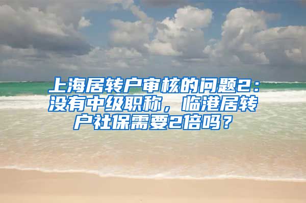 上海居转户审核的问题2：没有中级职称，临港居转户社保需要2倍吗？