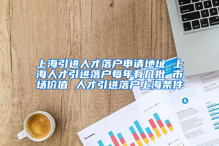 上海引进人才落户申请地址 上海人才引进落户每年有几批 市场价值 人才引进落户上海条件