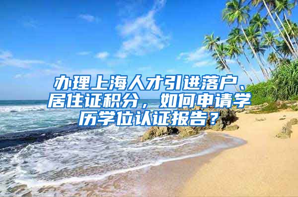 办理上海人才引进落户、居住证积分，如何申请学历学位认证报告？