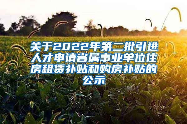 关于2022年第二批引进人才申请省属事业单位住房租赁补贴和购房补贴的公示