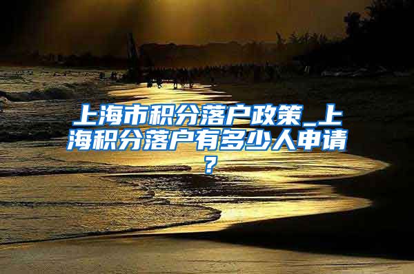 上海市积分落户政策_上海积分落户有多少人申请？