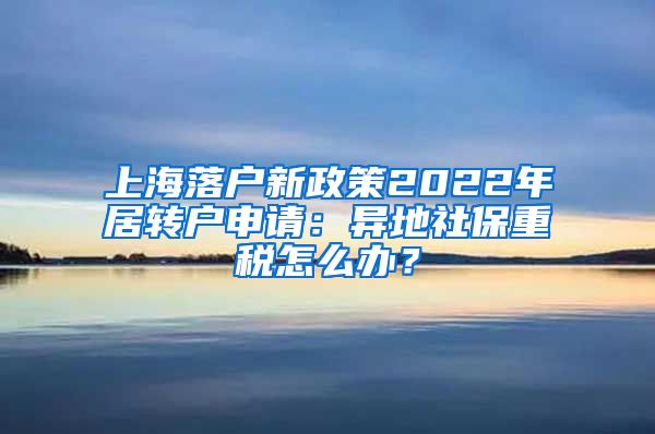 上海落户新政策2022年居转户申请：异地社保重税怎么办？