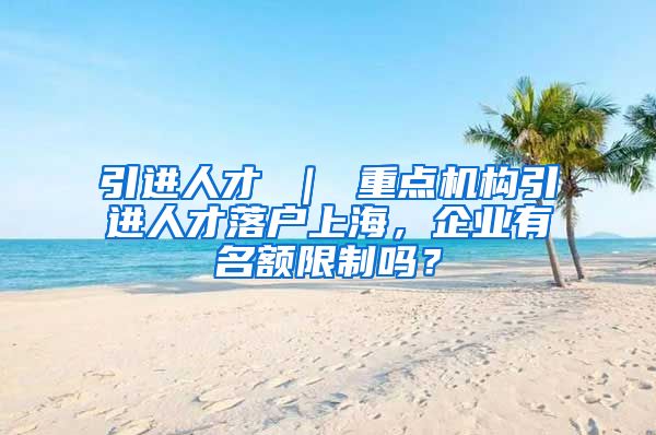 引进人才 ｜ 重点机构引进人才落户上海，企业有名额限制吗？