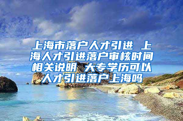 上海市落户人才引进 上海人才引进落户审核时间相关说明 大专学历可以人才引进落户上海吗