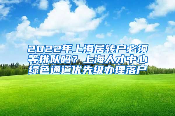 2022年上海居转户必须等排队吗？上海人才中心绿色通道优先级办理落户