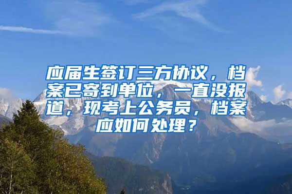 应届生签订三方协议，档案已寄到单位，一直没报道，现考上公务员，档案应如何处理？