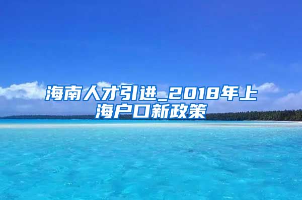 海南人才引进_2018年上海户口新政策