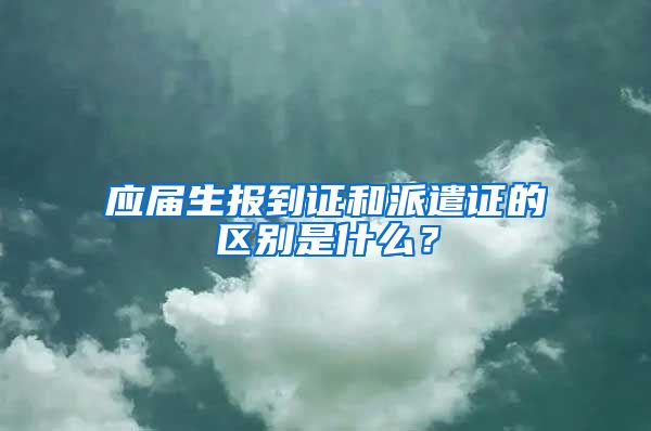 应届生报到证和派遣证的区别是什么？