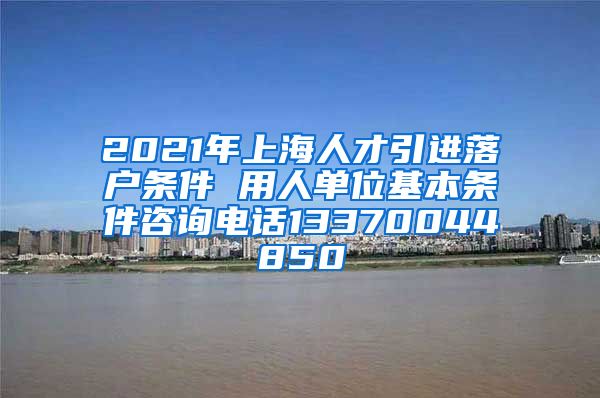 2021年上海人才引进落户条件 用人单位基本条件咨询电话13370044850