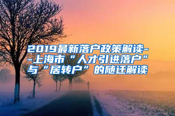 2019最新落户政策解读--上海市“人才引进落户”与“居转户”的随迁解读
