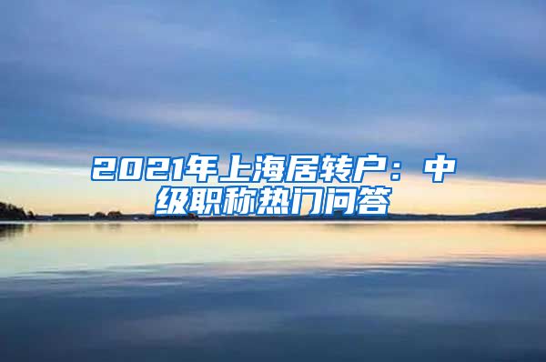 2021年上海居转户：中级职称热门问答