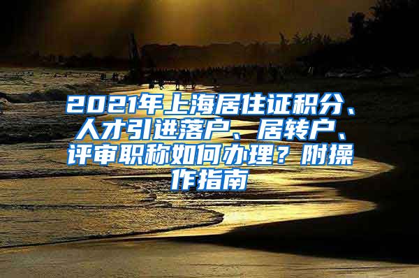 2021年上海居住证积分、人才引进落户、居转户、评审职称如何办理？附操作指南