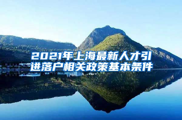 2021年上海最新人才引进落户相关政策基本条件