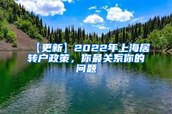 【更新】2022年上海居转户政策，你最关系你的问题