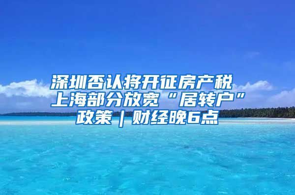 深圳否认将开征房产税 上海部分放宽“居转户”政策｜财经晚6点